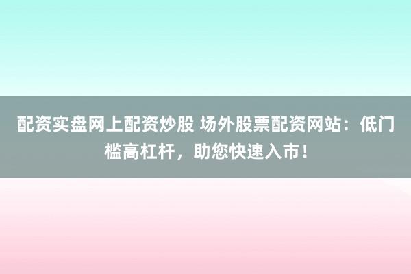 配资实盘网上配资炒股 场外股票配资网站：低门槛高杠杆，助您快速入市！