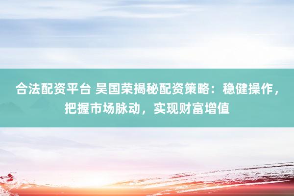合法配资平台 吴国荣揭秘配资策略：稳健操作，把握市场脉动，实现财富增值