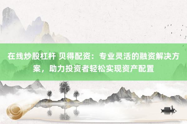 在线炒股杠杆 贝得配资：专业灵活的融资解决方案，助力投资者轻松实现资产配置