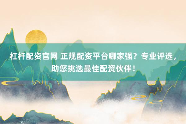 杠杆配资官网 正规配资平台哪家强？专业评选，助您挑选最佳配资伙伴！