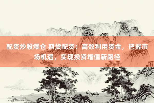 配资炒股爆仓 期货配资：高效利用资金，把握市场机遇，实现投资增值新路径