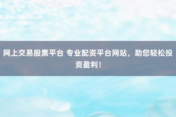 网上交易股票平台 专业配资平台网站，助您轻松投资盈利！