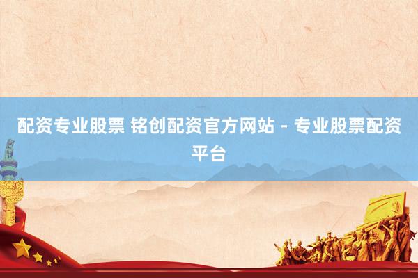 配资专业股票 铭创配资官方网站 - 专业股票配资平台