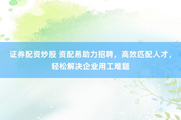 证券配资炒股 资配易助力招聘，高效匹配人才，轻松解决企业用工难题