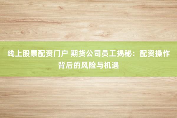 线上股票配资门户 期货公司员工揭秘：配资操作背后的风险与机遇