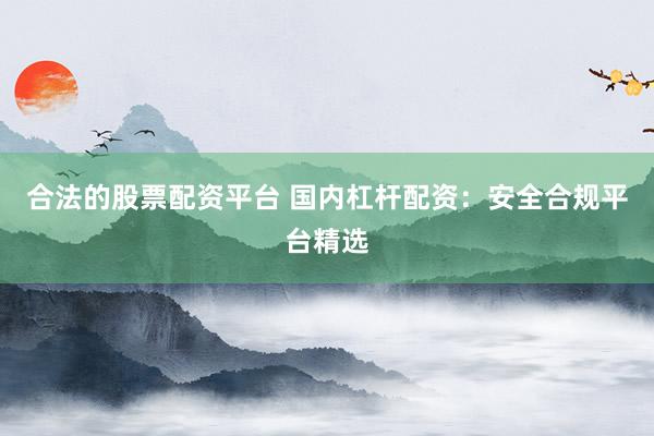 合法的股票配资平台 国内杠杆配资：安全合规平台精选