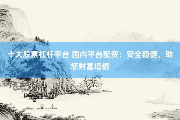 十大股票杠杆平台 国内平台配资：安全稳健，助您财富增值