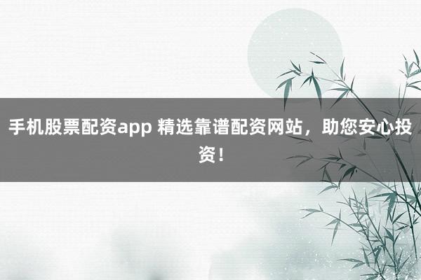 手机股票配资app 精选靠谱配资网站，助您安心投资！