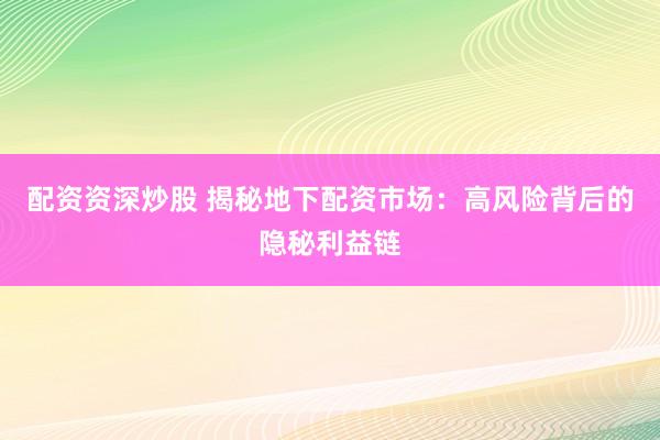 配资资深炒股 揭秘地下配资市场：高风险背后的隐秘利益链