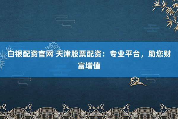 白银配资官网 天津股票配资：专业平台，助您财富增值