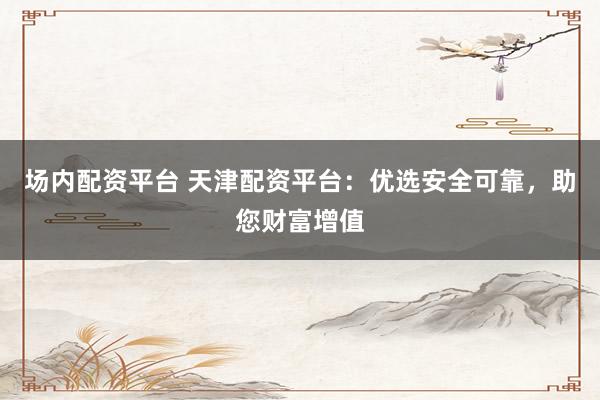 场内配资平台 天津配资平台：优选安全可靠，助您财富增值