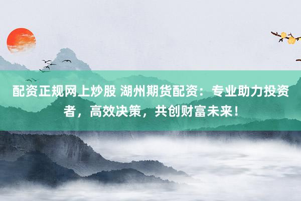 配资正规网上炒股 湖州期货配资：专业助力投资者，高效决策，共创财富未来！