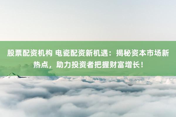 股票配资机构 电瓷配资新机遇：揭秘资本市场新热点，助力投资者把握财富增长！