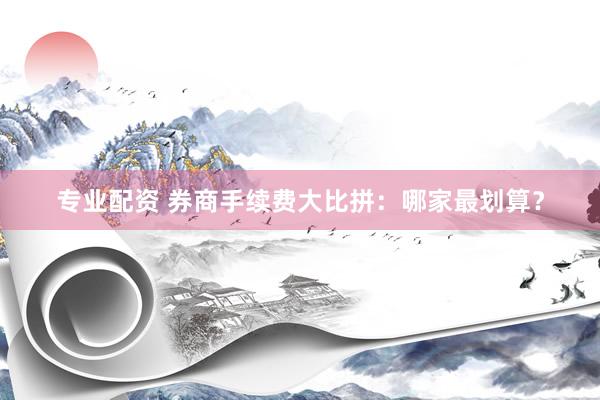 专业配资 券商手续费大比拼：哪家最划算？