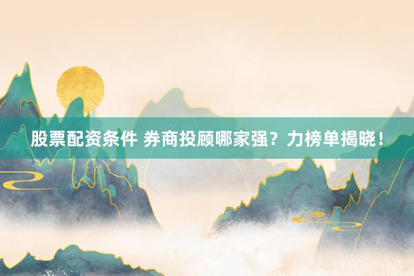 股票配资条件 券商投顾哪家强？力榜单揭晓！