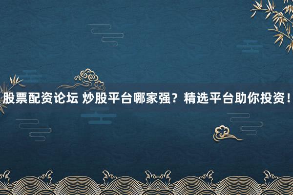股票配资论坛 炒股平台哪家强？精选平台助你投资！