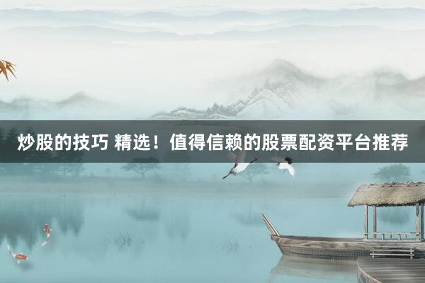 炒股的技巧 精选！值得信赖的股票配资平台推荐