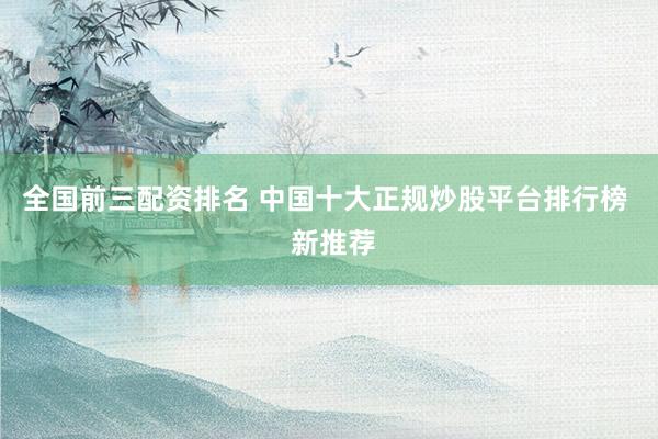 全国前三配资排名 中国十大正规炒股平台排行榜  新推荐