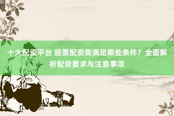 十大配资平台 股票配资需满足哪些条件？全面解析配资要求与注意事项