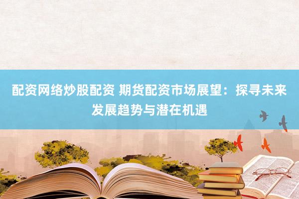 配资网络炒股配资 期货配资市场展望：探寻未来发展趋势与潜在机遇