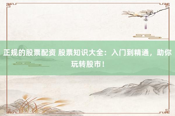正规的股票配资 股票知识大全：入门到精通，助你玩转股市！