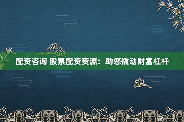 配资咨询 股票配资资源：助您撬动财富杠杆