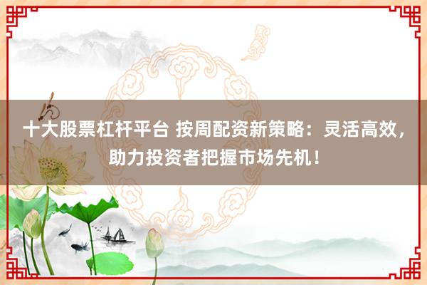十大股票杠杆平台 按周配资新策略：灵活高效，助力投资者把握市场先机！