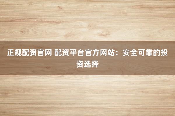 正规配资官网 配资平台官方网站：安全可靠的投资选择