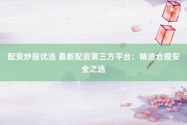 配资炒股优选 最新配资第三方平台：精选合规安全之选