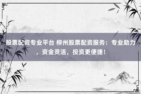股票配资专业平台 柳州股票配资服务：专业助力，资金灵活，投资更便捷！
