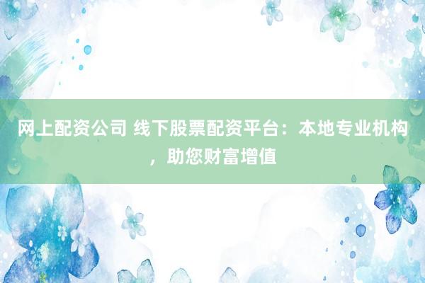 网上配资公司 线下股票配资平台：本地专业机构，助您财富增值
