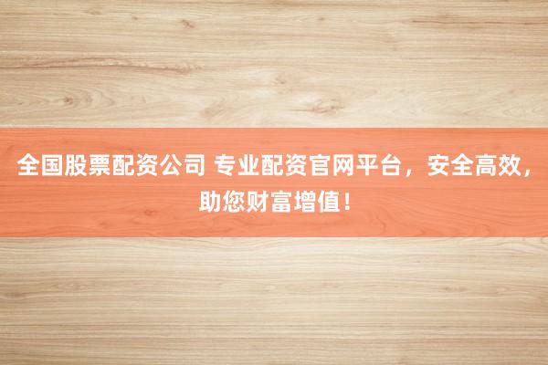 全国股票配资公司 专业配资官网平台，安全高效，助您财富增值！
