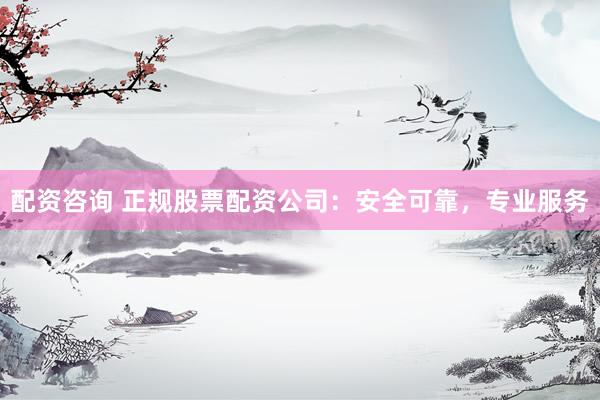 配资咨询 正规股票配资公司：安全可靠，专业服务