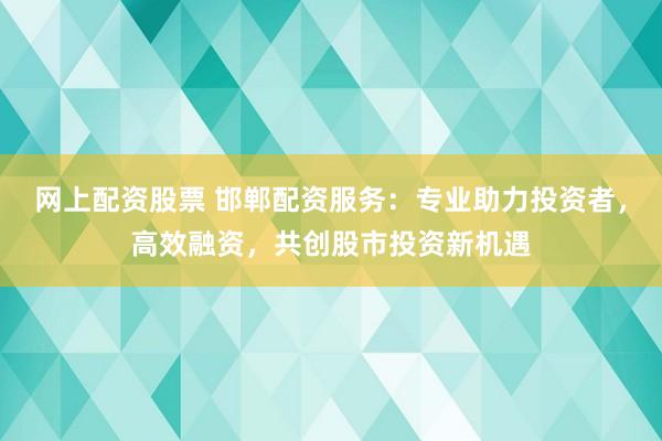 网上配资股票 邯郸配资服务：专业助力投资者，高效融资，共创股市投资新机遇