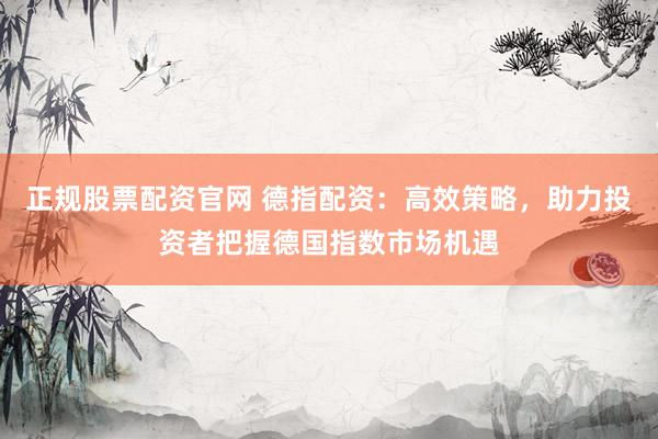 正规股票配资官网 德指配资：高效策略，助力投资者把握德国指数市场机遇