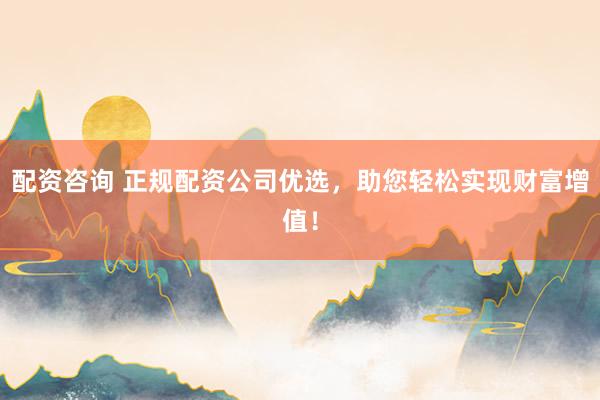 配资咨询 正规配资公司优选，助您轻松实现财富增值！