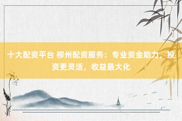 十大配资平台 柳州配资服务：专业资金助力，投资更灵活，收益最大化