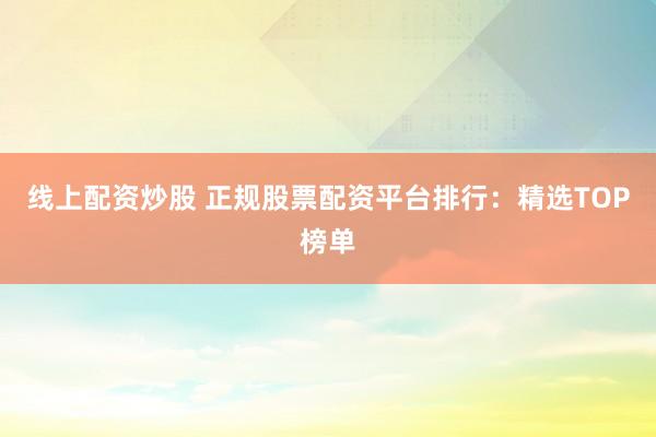 线上配资炒股 正规股票配资平台排行：精选TOP榜单