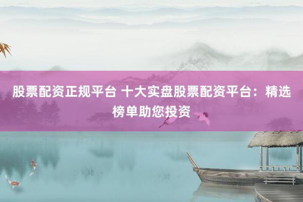 股票配资正规平台 十大实盘股票配资平台：精选榜单助您投资