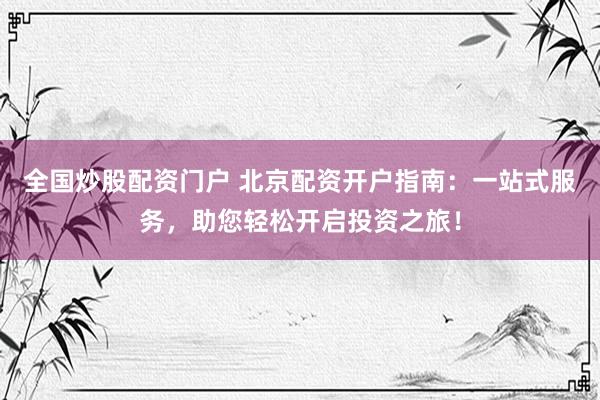 全国炒股配资门户 北京配资开户指南：一站式服务，助您轻松开启投资之旅！