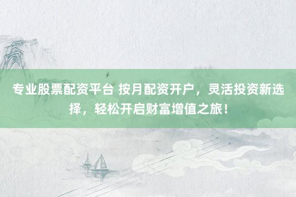 专业股票配资平台 按月配资开户，灵活投资新选择，轻松开启财富增值之旅！