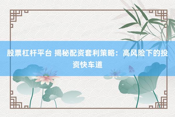 股票杠杆平台 揭秘配资套利策略：高风险下的投资快车道