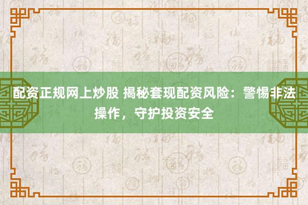 配资正规网上炒股 揭秘套现配资风险：警惕非法操作，守护投资安全