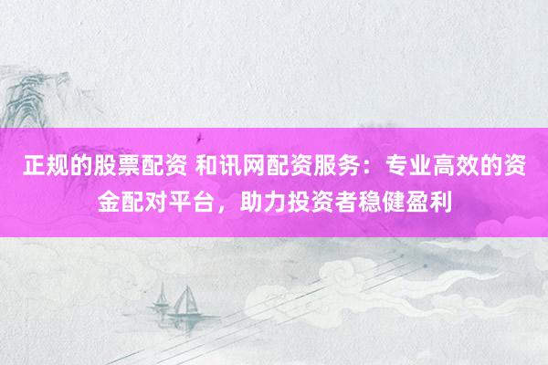 正规的股票配资 和讯网配资服务：专业高效的资金配对平台，助力投资者稳健盈利