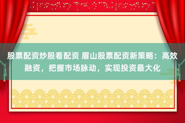 股票配资炒股看配资 眉山股票配资新策略：高效融资，把握市场脉动，实现投资最大化