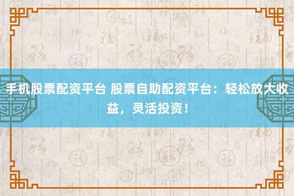 手机股票配资平台 股票自助配资平台：轻松放大收益，灵活投资！