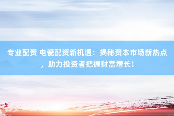 专业配资 电瓷配资新机遇：揭秘资本市场新热点，助力投资者把握财富增长！