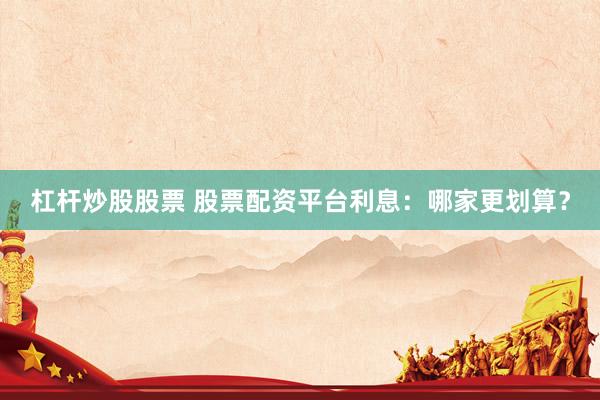 杠杆炒股股票 股票配资平台利息：哪家更划算？