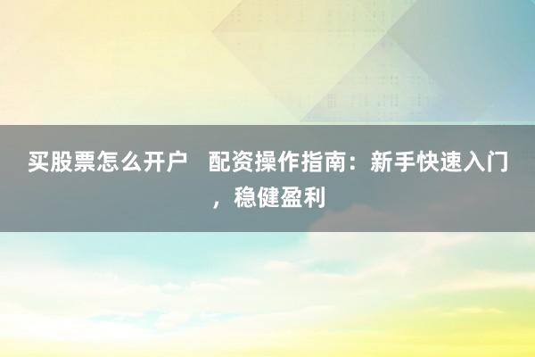 买股票怎么开户   配资操作指南：新手快速入门，稳健盈利