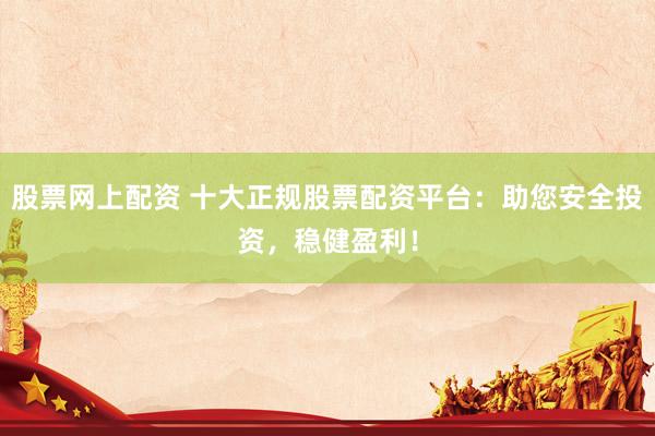 股票网上配资 十大正规股票配资平台：助您安全投资，稳健盈利！